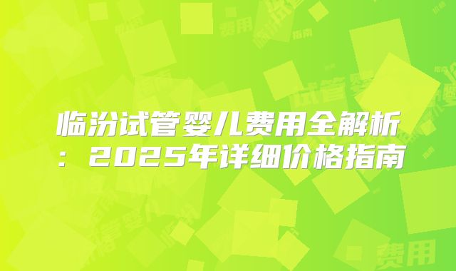 临汾试管婴儿费用全解析：2025年详细价格指南