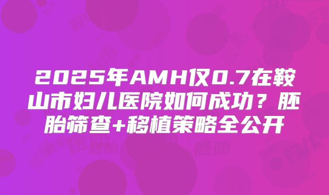 2025年AMH仅0.7在鞍山市妇儿医院如何成功？胚胎筛查+移植策略全公开
