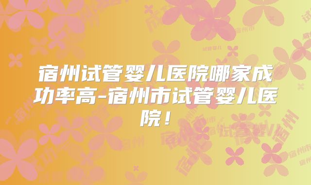 宿州试管婴儿医院哪家成功率高-宿州市试管婴儿医院!