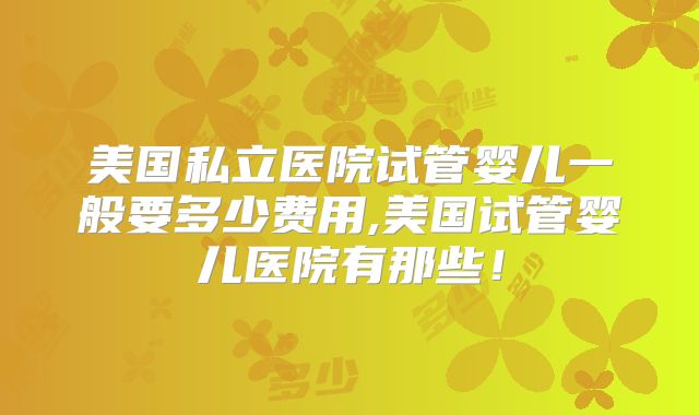 美国私立医院试管婴儿一般要多少费用,美国试管婴儿医院有那些！