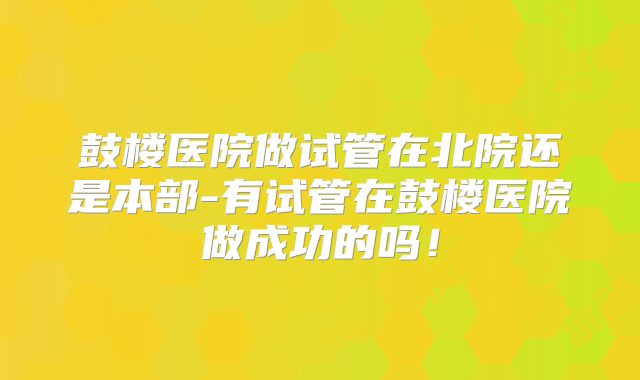 鼓楼医院做试管在北院还是本部-有试管在鼓楼医院做成功的吗！