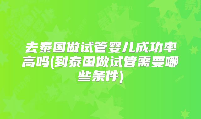 去泰国做试管婴儿成功率高吗(到泰国做试管需要哪些条件)