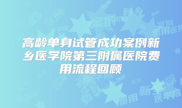 高龄单身试管成功案例新乡医学院第三附属医院费用流程回顾