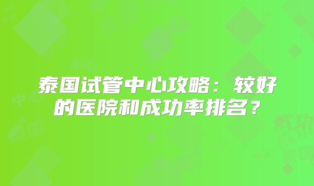 泰国试管中心攻略：较好的医院和成功率排名？
