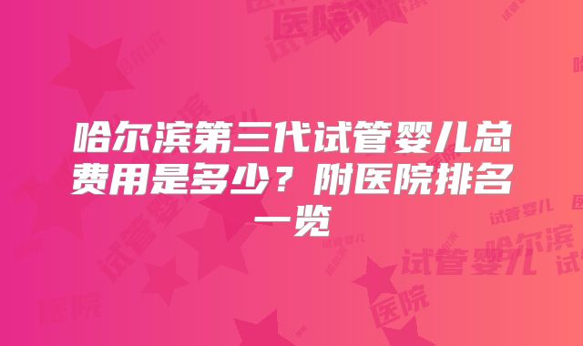哈尔滨第三代试管婴儿总费用是多少？附医院排名一览