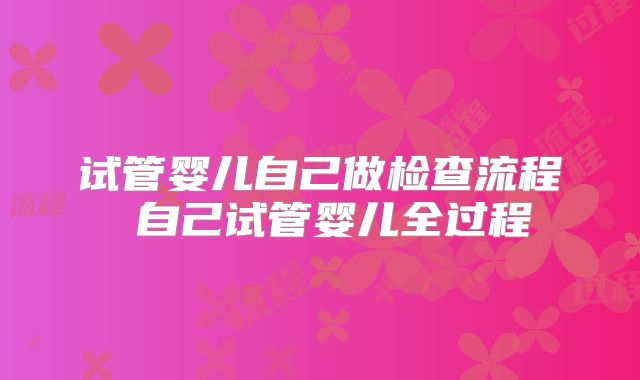 试管婴儿自己做检查流程 自己试管婴儿全过程