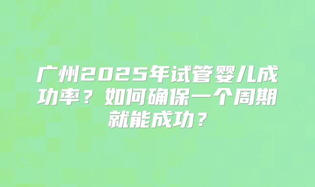 广州2025年试管婴儿成功率?如何确保一个周期就能成功?