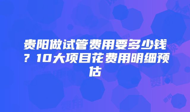 贵阳做试管费用要多少钱？10大项目花费用明细预估