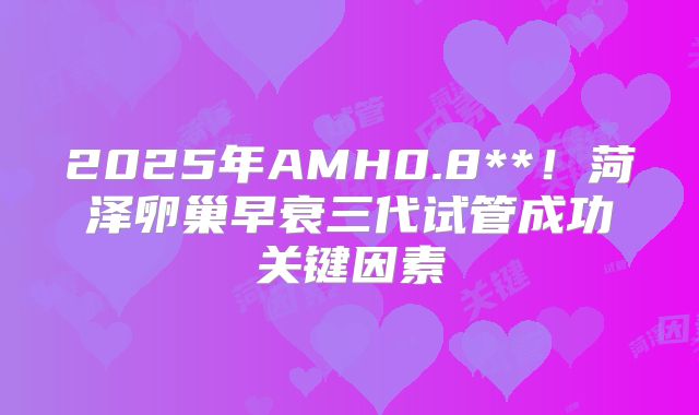 2025年AMH0.8**！菏泽卵巢早衰三代试管成功关键因素