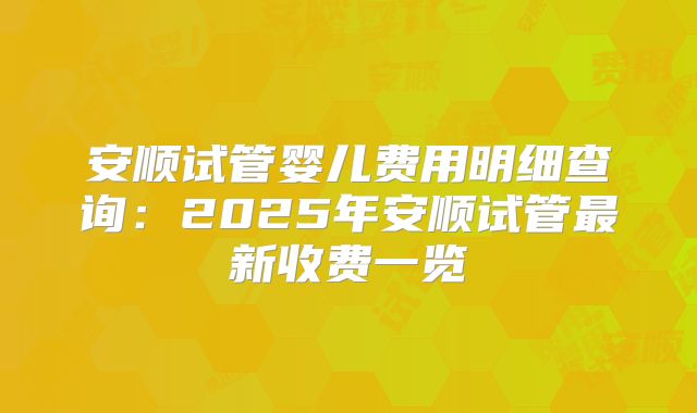 安顺试管婴儿费用明细查询：2025年安顺试管最新收费一览