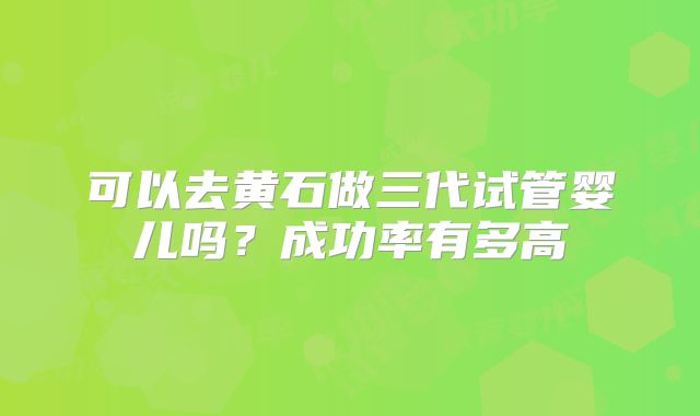 可以去黄石做三代试管婴儿吗？成功率有多高