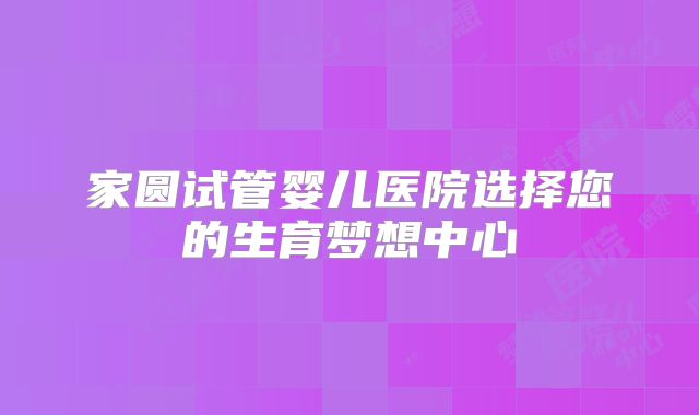 家圆试管婴儿医院选择您的生育梦想中心