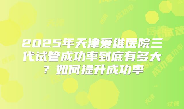 2025年天津爱维医院三代试管成功率到底有多大?如何提升成功率