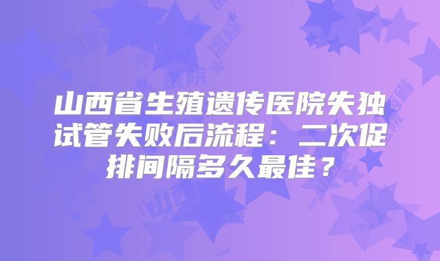 山西省生殖遗传医院失独试管失败后流程：二次促排间隔多久最佳？