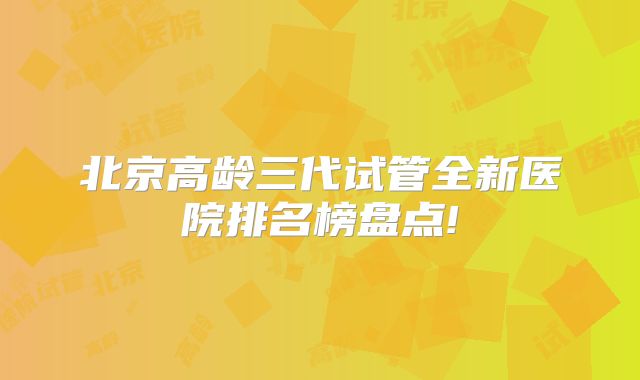 北京高龄三代试管全新医院排名榜盘点!