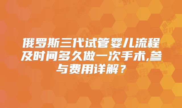 俄罗斯三代试管婴儿流程及时间多久做一次手术,参与费用详解？
