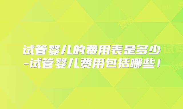试管婴儿的费用表是多少-试管婴儿费用包括哪些！