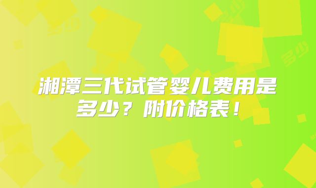 湘潭三代试管婴儿费用是多少？附价格表！