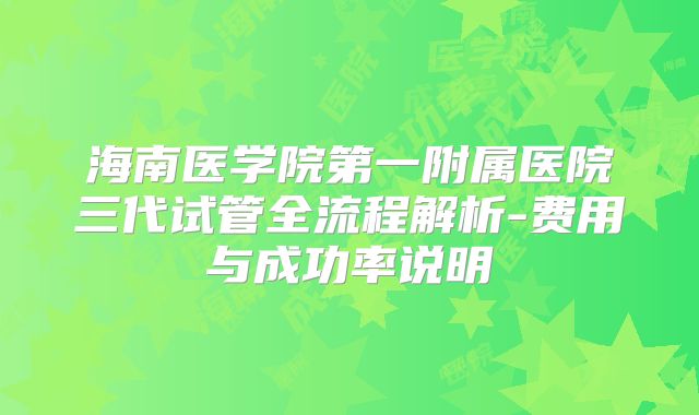 海南医学院第一附属医院三代试管全流程解析-费用与成功率说明