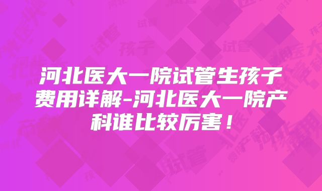 河北医大一院试管生孩子费用详解-河北医大一院产科谁比较厉害!