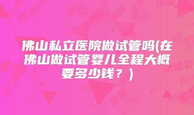 佛山私立医院做试管吗(在佛山做试管婴儿全程大概要多少钱？)