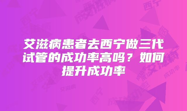 艾滋病患者去西宁做三代试管的成功率高吗?如何提升成功率