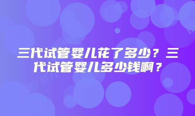 三代试管婴儿花了多少?三代试管婴儿多少钱啊?