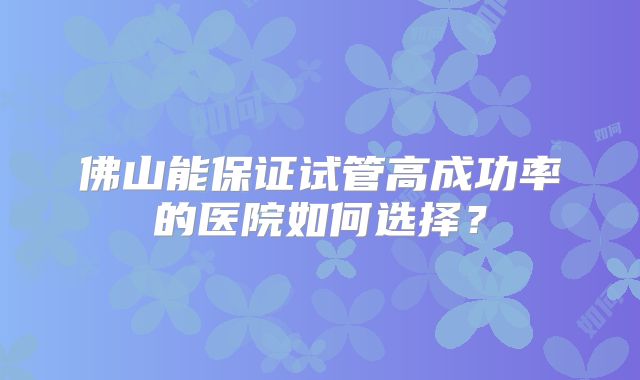 佛山能保证试管高成功率的医院如何选择?