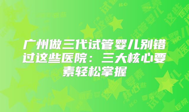 广州做三代试管婴儿别错过这些医院：三大核心要素轻松掌握