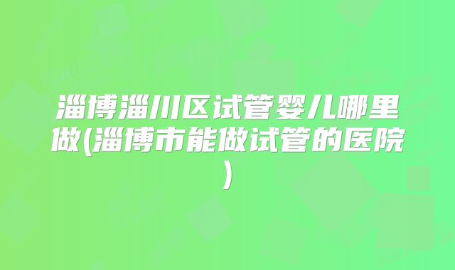 淄博淄川区试管婴儿哪里做(淄博市能做试管的医院)