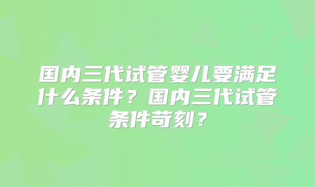国内三代试管婴儿要满足什么条件？国内三代试管条件苛刻？
