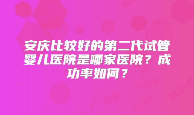 安庆比较好的第二代试管婴儿医院是哪家医院？成功率如何？