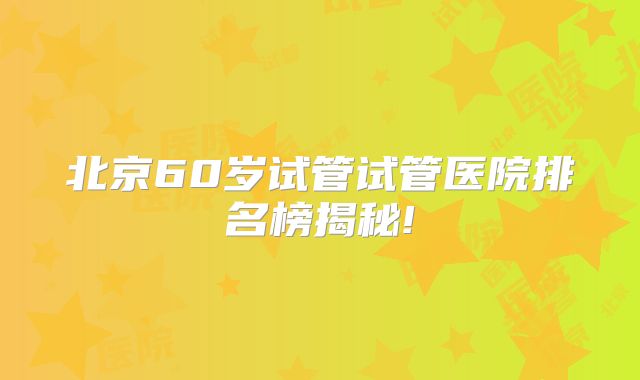 北京60岁试管试管医院排名榜揭秘!