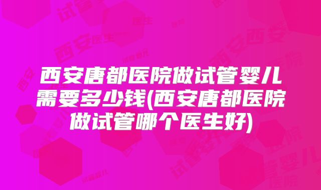 西安唐都医院做试管婴儿需要多少钱(西安唐都医院做试管哪个医生好)