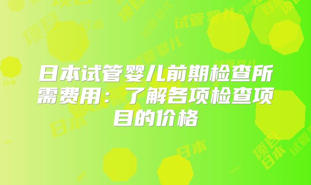 日本试管婴儿前期检查所需费用：了解各项检查项目的价格