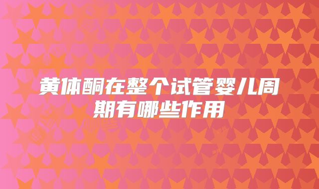 黄体酮在整个试管婴儿周期有哪些作用
