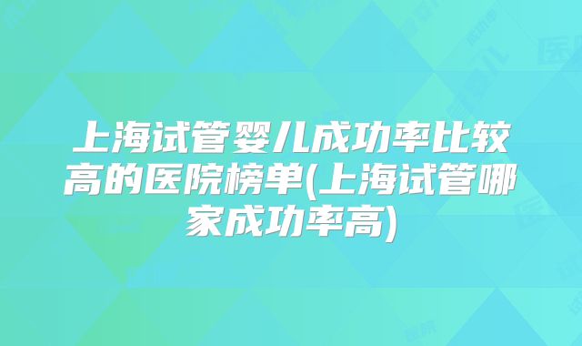 上海试管婴儿成功率比较高的医院榜单(上海试管哪家成功率高)