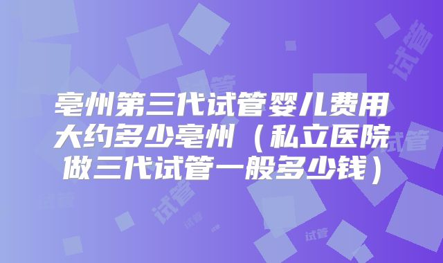 亳州第三代试管婴儿费用大约多少亳州（私立医院做三代试管一般多少钱）