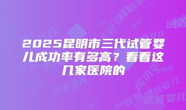 2025昆明市三代试管婴儿成功率有多高？看看这几家医院的