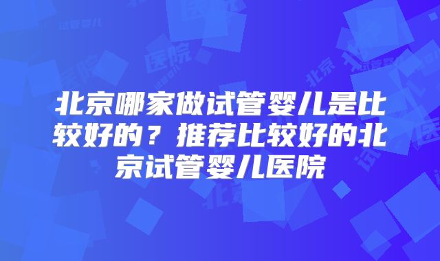 北京哪家做试管婴儿是比较好的？推荐比较好的北京试管婴儿医院