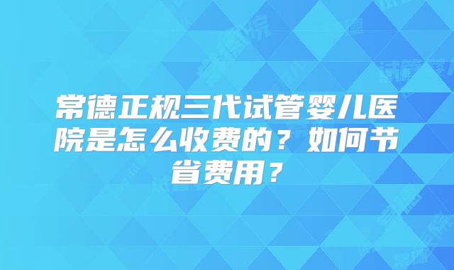 常德正规三代试管婴儿医院是怎么收费的？如何节省费用？