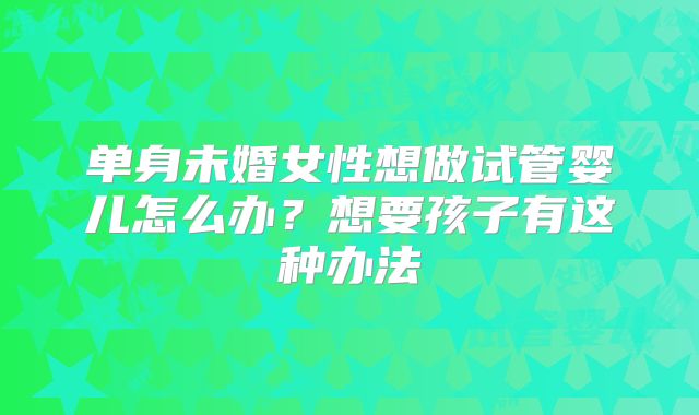 单身未婚女性想做试管婴儿怎么办?想要孩子有这种办法