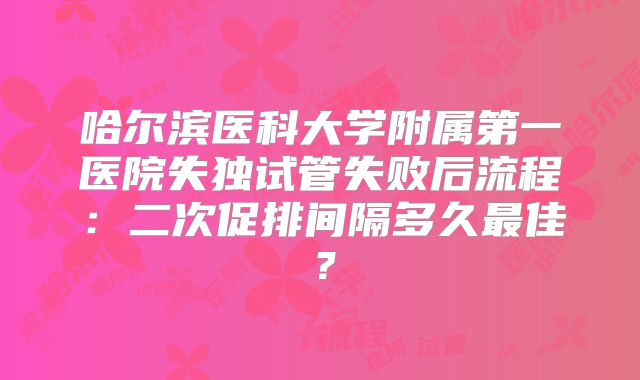 哈尔滨医科大学附属第一医院失独试管失败后流程：二次促排间隔多久最佳？