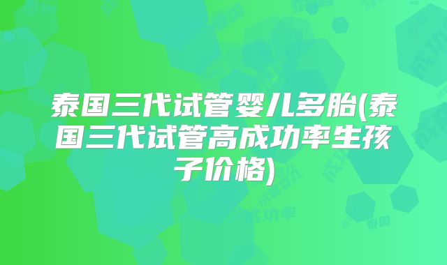 泰国三代试管婴儿多胎(泰国三代试管高成功率生孩子价格)