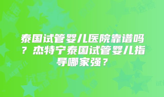 泰国试管婴儿医院靠谱吗？杰特宁泰国试管婴儿指导哪家强？