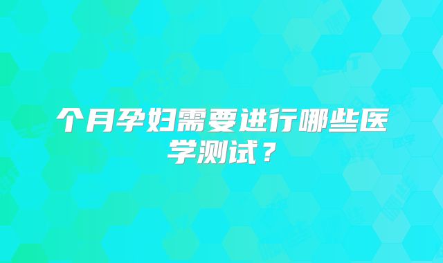 个月孕妇需要进行哪些医学测试?