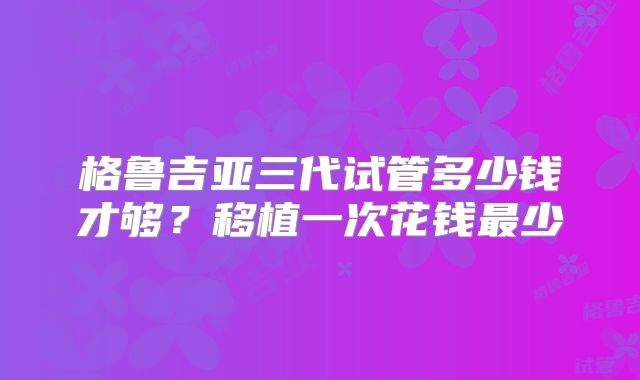 格鲁吉亚三代试管多少钱才够？移植一次花钱最少