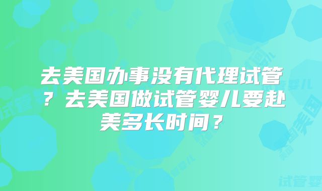 去美国办事没有代理试管？去美国做试管婴儿要赴美多长时间？