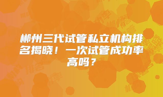郴州三代试管私立机构排名揭晓！一次试管成功率高吗？