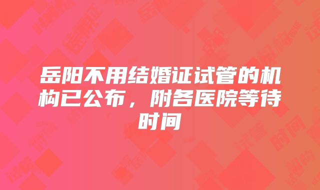 岳阳不用结婚证试管的机构已公布，附各医院等待时间